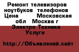 Ремонт телевизоров, ноутбуков, телефонов › Цена ­ 500 - Московская обл., Москва г. Электро-Техника » Услуги   